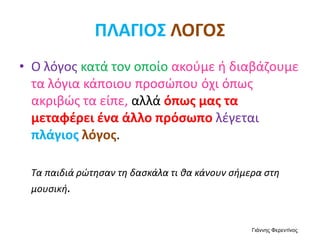 ΠΛΑΓΙΟΣ ΛΟΓΟΣ
• Ο λόγος κατά τον οποίο ακούμε ή διαβάζουμε
τα λόγια κάποιου προσώπου όχι όπως
ακριβώς τα είπε, αλλά όπως μας τα
μεταφέρει ένα άλλο πρόσωπο λέγεται
πλάγιος λόγος.
Τα παιδιά ρώτησαν τη δασκάλα τι θα κάνουν σήμερα στη
μουσική.
Γιάννης Φερεντίνος
 