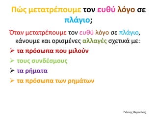Πώς μετατρέπουμε τον ευθύ λόγο σε
πλάγιο;
Όταν μετατρέπουμε τον ευθύ λόγο σε πλάγιο,
κάνουμε και ορισμένες αλλαγές σχετικά με:
 τα πρόσωπα που μιλούν
 τους συνδέσμους
 τα ρήματα
 τα πρόσωπα των ρημάτων
Γιάννης Φερεντίνος
 