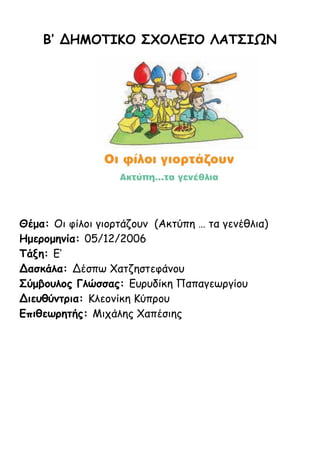 Β’ ΔΗΜΟΤΙΚΟ ΣΧΟΛΕΙΟ ΛΑΤΣΙΩΝ
Θέμα: Οι φίλοι γιορτάζουν (Ακτύπη … τα γενέθλια)
Ημερομηνία: 05/12/2006
Τάξη: Ε’
Δασκάλα: Δέσπω Χατζηστεφάνου
Σύμβουλος Γλώσσας: Ευρυδίκη Παπαγεωργίου
Διευθύντρια: Κλεονίκη Κύπρου
Επιθεωρητής: Μιχάλης Χαπέσιης
 