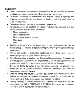 Επεξεργασία
 Γίνεται μεγαλόφωνη ανάγνωση από την εκπαιδευτικό και τα παιδιά εντοπίζουν
τα πρόσωπα, το χώρο και το χρόνο διεξαγωγής των γεγονότων.
 Τα παιδιά καλούνται να εντοπίσουν στο κείμενο λέξεις ή φράσεις που
δείχνουν τα συναισθήματα που ένιωσε ο Ακτύπης από την αρχή μέχρι το
τέλος του κειμένου.
 Παράλληλα γίνονται ερωτήσεις κατανόησης του κειμένου.
 Τα παιδιά βλέπουν σε προβολή την κάρτα γενεθλίων που βρίσκεται στη σελ.
82 και απαντούν στις πιο κάτω ερωτήσεις:
- Ποιος προσκαλεί;
- Ποιος προσκαλείται;
- Ποια μέρα θα γίνει το γεγονός;
- Ποια ώρα;
- Πού;
 Αναφέρεται ότι αυτά είναι τα βασικά στοιχεία της πρόσκλησης (γίνεται και
προβολή τους ). Τα παιδιά αναφέρουν άλλες περιπτώσεις που χρησιμοποιούμε
προσκλήσεις.
 Τίθεται στα παιδιά ο ακόλουθος προβληματισμός: «Είναι άραγε όλες οι
προσκλήσεις οι ίδιες ή έχουν κάποιες διαφορές;»
 Τα παιδιά κρατούν στις ομάδες τους διάφορα είδη προσκλήσεων (επίσημες και
ανεπίσημες) και καλούνται να τις παρατηρήσουν και να συμπληρώσουν φύλλο
εργασίας στο οποίο θα εντοπίσουν τις ομοιότητες και τις διαφορές.
 Δίνεται το Φύλλο Εργασίας 2 και τα παιδιά καλούνται να φτιάξουν την
πρόσκληση για τη χριστουγεννιάτικη γιορτή του σχολείου , με βάση τις
πληροφορίες που τους δίνονται.
 Μετά το τέλος της εργασίας, γίνεται αξιολόγηση των προσκλήσεων των
παιδιών και επιλέγεται η πιο καλή πρόσκληση, η οποία θα επεξεργαστεί στον
υπολογιστή για να δοθεί στους γονείς των παιδιών της τάξης.
 Όποιος μαθητής τελειώνει φτιάχνει στο τετράδιό των ελληνικών του την
ακροστιχίδα της λέξης ΓΕΝΕΘΛΙΑ ή ΠΡΟΣΚΛΗΣΗ, μέχρι να τελειώσουν
όλοι για να γίνει η αξιολόγηση των προσκλήσεων.
 