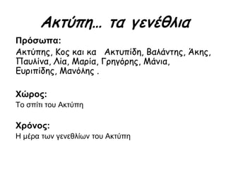 Πρόσωπα:
Ακτύπης, Κος και κα Ακτυπίδη, Βαλάντης, Άκης,
Παυλίνα, Λία, Μαρία, Γρηγόρης, Μάνια,
Ευριπίδης, Μανόλης .
Χώρος:
Το σπίτι του Ακτύπη
Χρόνος:
Η μέρα των γενεθλίων του Ακτύπη
Ακτύπη… τα γενέθλια
 
