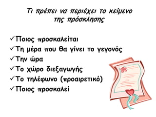 Ποιος προσκαλείται
Τη μέρα που θα γίνει το γεγονός
Την ώρα
Το χώρο διεξαγωγής
Το τηλέφωνο (προαιρετικό)
Ποιος προσκαλεί
Τι πρέπει να περιέχει το κείμενο
της πρόσκλησης
 