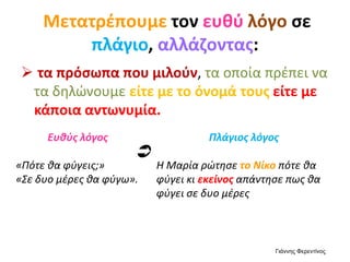 Μετατρέπουμε τον ευθύ λόγο σε
πλάγιο, αλλάζοντας:
 τα πρόσωπα που μιλούν, τα οποία πρέπει να
τα δηλώνουμε είτε με το όνομά τους είτε με
κάποια αντωνυμία.
Ευθύς λόγος
«Πότε θα φύγεις;»
«Σε δυο μέρες θα φύγω».
Πλάγιος λόγος
Η Μαρία ρώτησε το Νίκο πότε θα
φύγει κι εκείνος απάντησε πως θα
φύγει σε δυο μέρες

Γιάννης Φερεντίνος
 