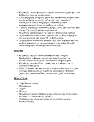 3
 Οι μαθητές , ανατρέχοντας στο κείμενο, απαντούν στις ερωτήσεις του
βιβλίου και σε αυτές του δασκάλου.
 Κάνοντας χρήση των προσκλήσεων που παρατίθενται στο βιβλίο και
αυτών που έχουν μεταφερθεί απ’ το σπίτι τους, οι μαθητές
εντοπίζουν τα βασικά στοιχεία μιας πρόσκλησης και τη
διαφοροποίηση του ύφους της ανάλογα με το θέμα.
 Τα κύρια σημεία μιας πρόσκλησης προβάλλονται από διαφάνεια στον
πίνακα. Υπογραμμίζονται και σχολιάζονται.
 Οι μαθητές κατασκευάζουν τις δικές τους προσκλήσεις ομαδικά.
 Αξιολογούν την ποιότητα των εργασιών τους με βάση τα κριτήρια
που αναγράφονται στη σελίδα 85 του βιβλίου τους.
 Αναγράφονται στον πίνακα προτάσεις που μόλις λέχθηκαν από τους
μαθητές και καλούνται να τις μεταφέρουν στον πλάγιο λόγο. (Η
διαδικασία μπορεί να ξεκινήσει και αντίστροφα).
Επέκταση
 Οι μαθητές μπορούν να αναπαραστήσουν στο λογισμικό
Kindspiration τα βασικά στοιχεία μιας πρόσκλησης και να
κατασκευάσουν μια δική τους σε διαφάνεια του power point.
 Οι μαθητές κατασκευάζουν τις δικές τους προσκλήσεις και τις
διακοσμούν (σε χαρτί)
 Μέσα σε διαφορετικά, φανταστικά ή πραγματικά σενάρια που έχουν
σχέση με πάρτι γενεθλίων, οι μαθητές καλούνται να υποδυθούν
χαρακτήρες οι οποίοι νιώθουν απογοήτευση, χαρά, αναστάτωση.
Μέσα – Υλικά.
 Το βιβλίο του μαθητή.
 Προσκλήσεις
 Λεξικό
 Πίνακας
 Ηλεκτρονικός υπολογιστής (κατά την αφόρμηση από τον δάσκαλο,
κατά την επέκταση από τους μαθητές).
 Φυλλάδιο με τα σημεία που πρέπει να προσεχθούν κατά την
αυτοαξιολόγηση.
 