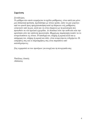 4
Σημείωση
Συνάδελφοι,
Το μάθημα στο οποίο αναφέρεται το σχέδιο μαθήματος, είναι απλά και μόνο
μια διδακτική πρόταση. Σχεδιάστηκε με τέτοιο τρόπο, ώστε να μην ξεφεύγει
από τα εφικτά προς πραγματοποίηση κατά τη διάρκεια ενός μαθήματος
ελληνικών από τη μια, αλλά και να είναι σύμφωνο με τη φιλοσοφία που
προωθούν τα νέα σχολικά εγχειρίδια. Δε διεκδικεί ούτε την αυθεντία ούτε την
αρτιότητα ούτε την απόλυτη πρωτοτυπία. Θερμή μας παράκληση λοιπόν να το
αντιμετωπίσετε ως τέτοιο. Η αποδοχή του, πλήρης ή μερική αλλά και η
απόρριψη του, πλήρης ή μερική και πάλι, είναι αναμενόμενα ενδεχόμενα. Οι
εισηγήσεις σας και οι παρατηρήσεις σας είναι παραπάνω από
καλοδεχούμενες.
Σας ευχαριστώ εκ των προτέρων για ανοχή και τη συνεργασία σας.
Νικόλαος Λεκκός
Δάσκαλος
 