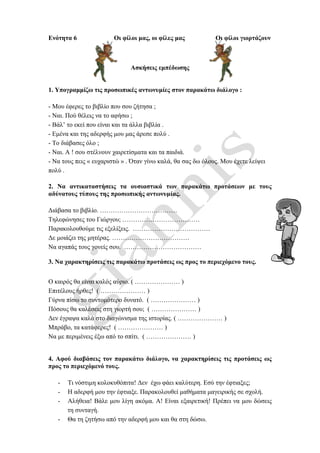Ενότητα 6 Οι φίλοι μας, οι φίλες μας Οι φίλοι γιορτάζουν
Ασκήσεις εμπέδωσης
1. Υπογραμμίζω τις προσωπικές αντωνυμίες στον παρακάτω διάλογο :
- Μου έφερες το βιβλίο που σου ζήτησα ;
- Ναι. Πού θέλεις να το αφήσω ;
- Βάλ’ το εκεί που είναι και τα άλλα βιβλία .
- Εμένα και της αδερφής μου μας άρεσε πολύ .
- Το διάβασες όλο ;
- Ναι. Α ! σου στέλνουν χαιρετίσματα και τα παιδιά.
- Να τους πεις « ευχαριστώ » . Όταν γίνω καλά, θα σας δω όλους. Μου έχετε λείψει
πολύ .
2. Να αντικαταστήσεις τα ουσιαστικά των παρακάτω προτάσεων με τους
αδύνατους τύπους της προσωπικής αντωνυμίας.
Διάβασα το βιβλίο. ………………………………
Τηλεφώνησες του Γιώργου; ………………………………
Παρακολουθούμε τις εξελίξεις. ………………………………
Δε μοιάζει της μητέρας. ………………………………
Να αγαπάς τους γονείς σου. ………………………………
3. Να χαρακτηρίσεις τις παρακάτω προτάσεις ως προς το περιεχόμενο τους.
Ο καιρός θα είναι καλός αύριο. ( ………………… )
Επιτέλους ήρθες! ( ………………… )
Γύρνα πίσω το συντομότερο δυνατό. ( ………………… )
Πόσους θα καλέσεις στη γιορτή σου; ( ………………… )
Δεν έγραψα καλά στο διαγώνισμα της ιστορίας. ( ………………… )
Μπράβο, τα κατάφερες! ( ………………… )
Να με περιμένεις έξω από το σπίτι. ( ………………… )
4. Αφού διαβάσεις τον παρακάτω διάλογο, να χαρακτηρίσεις τις προτάσεις ως
προς το περιεχόμενό τους.
- Τι νόστιμη κολοκυθόπιτα! Δεν έχω φάει καλύτερη. Εσύ την έφτιαξες;
- Η αδερφή μου την έφτιαξε. Παρακολουθεί μαθήματα μαγειρικής σε σχολή.
- Αλήθεια! Βάλε μου λίγη ακόμα. Α! Είναι εξαιρετική! Πρέπει να μου δώσεις
τη συνταγή.
- Θα τη ζητήσω από την αδερφή μου και θα στη δώσω.
 