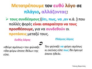 Μετατρέπουμε τον ευθύ λόγο σε
πλάγιο, αλλάζοντας:
 τους συνδέσμους (ότι, πως, να ,αν κ.ά. ) που
πολλές φορές είναι απαραίτητο να τους
προσθέσουμε, για να συνδεθούν οι
προτάσεις μεταξύ τους.
Ευθύς λόγος
«Φύγε αμέσως» του φώναξε.
«Θα φύγω όποτε θέλω» της
είπε.
Πλάγιος λόγος
Του φώναξε να φύγει αμέσως
κι εκείνος είπε πως θα έφευγε
όποτε ήθελε.

Γιάννης Φερεντίνος
 