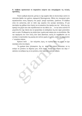 8. Διάβασε προσεκτικά το παρακάτω κείμενο και υπογράμμισε τις τελικές
προτάσεις.
Έκανε φοβερή παγωνιά, χιόνιζε κι είχε αρχίσει ήδη να σκοτεινιάζει εκείνο το
τελευταίο βράδυ του χρόνου, παραμονή Πρωτοχρονιάς. Μέσα στο τσουχτερό κρύο
περιπλανιόταν στους δρόμους ένα μικρό, φτωχό κοριτσάκι, ξυπόλυτο. Η αλήθεια
είναι ότι φεύγοντας από το σπίτι είχε φορέσει ένα ζευγάρι παντόφλες. Η μια
παντόφλα της χάθηκε όταν έτρεξε για να αποφύγει δυο άμαξες και την ΄΄άλλη της την
άρπαξε ένα χαμίνι που είπε κοροϊδευτικά ότι την ήθελε για … να την κάνει κούνια! Η
μικρούλα δεν είχε τίποτα πια να προφυλάξει τα ποδαράκια της που είχαν μελανιάσει
από το κρύο. Η φθαρμένη της ποδιά ήταν γεμάτη από σπίρτα που τα πουλ0ούσε. Μα
την παραμονή του νέου έτους όλοι ήταν βιαστικοί, κανείς δε σταματούσε για να
κοιτάξει το προσωπάκι της μικρής που ικέτευε χωρίς να μιλάει, κανείς δε σταματούσε
ν’ αγοράσει σπίρτα.
Κρύωνε πολύ … Δεν τολμούσε, όμως, να γυρίσει σπίτι της χωρίς να έχει
πουλήσει ούτε ένα σπίρτο.
Τα χεράκια ήταν ξυλιασμένα. Αχ, να πάρω ένα σπίρτο, σκέφτηκε, να το
ανάψω να ζεστάνω τα δάχτυλα μου; Αυτό έκανε. Άναψε ένα σπίρτο και πήγε ν’
απλώσει τα ποδάρια της να τα ζεστάνει, όταν ξαφνικά η φλόγα έσβησε.
 