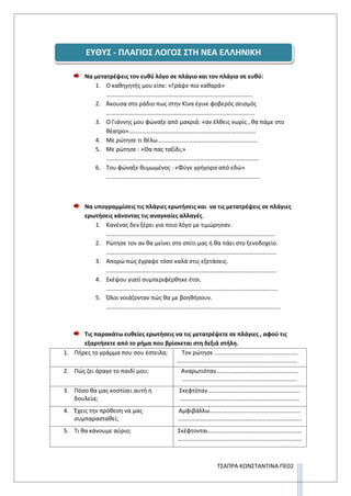 ΤΣΑΠΡΑ ΚΩΝΣΤΑΝΤΙΝΑ ΠΕ02
Να μετατρέψεις τον ευθύ λόγο σε πλάγιο και τον πλάγιο σε ευθύ:
1. Ο καθηγητής μου είπε: «Γράψε πιο καθαρά»
……………………………………………………………………………………..
2. Άκουσα στο ράδιο πως στην Κίνα έγινε φοβερός σεισμός
……………………………………………………………….........................
3. Ο Γιάννης μου φώναξε από μακριά: «αν έλθεις νωρίς , θα πάμε στο
θέατρο»………………………………………………………………………….
4. Με ρώτησε τι θέλω………………………………………………………….
5. Με ρώτησε : «Θα πας ταξίδι;»
…………………………………………………………………………………………
6. Του φώναξε θυμωμένος : «Φύγε γρήγορα από εδώ»
………………………………………………………………………………………….
Να υπογραμμίσεις τις πλάγιες ερωτήσεις και να τις μετατρέψεις σε πλάγιες
ερωτήσεις κάνοντας τις αναγκαίες αλλαγές.
1. Κανένας δεν ξέρει για ποιο λόγο με τιμώρησαν.
…………………………………………………………………………………………………..
2. Ρώτησε τον αν θα μείνει στο σπίτι μας ή θα πάει στο ξενοδοχείο.
……………………………………………………………………………………………………
3. Απορώ πώς έγραψε τόσο καλά στις εξετάσεις.
……………………………………………………………………………………………………
4. Σκέψου γιατί συμπεριφέρθηκε έτσι.
…………………………………………………………………………………………………….
5. Όλοι νοιάζονταν πώς θα με βοηθήσουν.
……………………………………………………………………………………………………...
Τις παρακάτω ευθείες ερωτήσεις να τις μετατρέψετε σε πλάγιες , αφού τις
εξαρτήσετε από το ρήμα που βρίσκεται στη δεξιά στήλη.
1. Πήρες το γράμμα που σου έστειλα; Τον ρώτησε ...................................................
..........................................................................
2. Πώς ζει άραγε το παιδί μου; Αναρωτιόταν……………………………………………….
…………………………………………………………………..
3. Πόσο θα μας κοστίσει αυτή η
δουλεία;
Σκεφτόταν……………………………………………………..
……………………………………………………………………..
4. Έχεις την πρόθεση να μας
συμπαρασταθεί;
Αμφιβάλλω…………………………………………………….
………………………………………………………………………..
5. Τι θα κάνουμε αύριο; Σκέφτονται………………………………………………………
………………………………………………………………………..
ΕΥΘΥΣ - ΠΛΑΓΙΟΣ ΛΟΓΟΣ ΣΤΗ ΝΕΑ ΕΛΛΗΝΙΚΗ
 