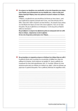 ΤΣΑΠΡΑ ΚΩΝΣΤΑΝΤΙΝΑ ΠΕ02
Στο κείμενο του Ηροδότου που ακολουθεί, οι δυο νέοι Σπαρτιάτες που πήγαν
στην Περσία, για να θυσιαστούν για την πατρίδα τους , είπαν τα εξής στον
Πέρση στρατηγό Υδάρνη, όταν τους πρότεινε να γίνουν υπήκοοι του Πέρση
βασιλιά.
«Υδάρνη, η συμβουλή που μας απευθύνεις δε δίνεται με ίσους όρους , γιατί
μας συμβουλεύεις έχοντας εμπειρία από το ένα , ενώ είσαι άπειρος από το
άλλο. Ξέρεις δηλ. καλά τι σημαίνει να είσαι δούλους , δε γνώρισες όμως ακόμη
την ελευθερία ούτε ξέρεις αν είναι ή δεν είναι ευχάριστη. Γιατί, αν την είχες
δοκιμάσει, θα μας συμβούλευες να πολεμάμε γι΄ αυτήν όχι μόνο με δόρατα
αλλά και τσεκούρια.»
Να μεταφέρετε το κείμενο που βρίσκεται μέσα σε εισαγωγικά από τον ευθύ
λόγο σε πλάγιο , εξαρτώντας το από τη φράση:
Οι δυο νέοι Σπαρτιάτες απάντησαν στον Υδάρνη……………………………………………
..…………………………………………………………………………………………………………………………
……………………………………………………………………………………………………………………………
……………………………………………………………………………………………………………………………
……………………………………………………………………………………………………………………………
……………………………………………………………………………………………………………………………
……………………………………………………………………………………………………………………………
……………………………………………………………………………………………………………………………
……………………………………………………………………………………………………………………………
……………………………………………………………………………………………………
Να μετατρέψεις το παρακάτω κείμενο σε διάλογο (τον πλάγιο λόγο σε ευθύ )
Ο μαθητής ζήτησε από τη μητέρα του να μαντέψει το βαθμό που πήρε στο
μάθημα της Ιστορίας. Εκείνη πρότεινε τον αριθμό 19 , όμως ο μαθητής την
ενημέρωσε ότι ήταν πολύ χαμηλότερος, δηλ. 11. Η μητέρα δήλωσε ότι είναι
απογοητευμένη από την επίδοση του παιδιού της, αφού η ίδια τον εξέτασε μια
μέρα πριν τη γραπτή δοκιμασία. Τότε ο μαθητής απάντησε ότι αγχώθηκε πολύ..
..…………………………………………………………………………………………………………………………
……………………………………………………………………………………………………………………………
……………………………………………………………………………………………………………………………
……………………………………………………………………………………………………………………………
……………………………………………………………………………………………………………………………
……………………………………………………………………………………………………………………………
……………………………………………………………………………………………………………………………
……………………………………………………………………………………………………………………………
…………………………………………………………………………………………………………………………..
 