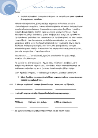Ενότητα 6η – Οι φίλοι τραγουδάνε2 Δεκ.
Όνομα : __________________________________
1. Διάβασε προσεκτικά το παρακάτω κείμενο και υπογράμμισε μόνο τις τελικές
δευτερεύουσες προτάσεις .
« Έκανε φοβερή παγωνιά, χιόνιζε και είχε αρχίσει να σκοτεινιάζει εκείνο το
τελευταίο βράδυ του χρόνου , παραμονή Πρωτοχρονιάς. Μέσα στο τσουχτερό κρύο
περιπλανιόταν στους δρόμους ένα μικρό φτωχό κοριτσάκι , ξυπόλυτο. Η αλήθεια
είναι ότι φεύγοντας από το σπίτι είχε φορέσει ένα ζευγάρι παντόφλες . Η μια
παντόφλα της χάθηκε όταν έτρεξε για να αποφύγει δυο άμαξες και την άλλη της
την άρπαξε ένα χαμίνι που είπε κοροϊδευτικά ότι την ήθελε για να την κάνει κούνια.
Η μικρούλα δεν είχε τίποτα πια να προφυλάξει τα ποδαράκια της που είχαν
μελανιάσει από το κρύο. Η φθαρμένη της ποδιά ήταν γεμάτη από σπίρτα που τα
πουλούσε. Μα την παραμονή του νέου έτους όλοι ήταν βιαστικοί, κανείς δε
σταματούσε για να κοιτάξει το προσωπάκι της μικρής που ικέτευε χωρίς να μιλάει ,
κανείς δε σταματούσε ν ΄ αγοράσει σπίρτα.
Κρύωνε πολύ ……… Δεν τολμούσε , όμως να γυρίσει σπίτι της χωρίς να έχει
πουλήσει ούτε ένα σπίρτο.
Τα χεράκια της ήταν ξυλιασμένα . Αχ , να πάρω ένα σπίρτο , σκέφτηκε , να το
ανάψω να ζεστάνω τα δάχτυλά μου ; Αυτό έκανε . Άναψε το σπίρτο και πήγε να
απλώσει τα ποδαράκια της να τα ζεστάνει , όταν ξαφνικά η φλόγα έσβησε.
(Χανς Κρίστιαν Άντερσεν , Το κοριτσάκι με τα σπίρτα , Εκδόσεις Καστανιώτη )
2. Αφού διαβάσει τον παρακάτω διάλογο να χαρακτηρίσεις τις προτάσεις ως
προς το περιεχόμενό τους .
Τι νόστιμη τυρόπιτα ! Δεν έχω φάει καλύτερη . Μόνη σου την έφτιαξες ;
__________________ __________________ _____________________
Η αδερφή μου την έφτιαξε . Παρακολουθεί μαθήματα μαγειρικής .
_____________________ ____________________________________
Αλήθεια ; Βάλε μου λίγη ακόμα. Α!! Είναι εξαιρετική .
____________ ___________________ _______________________
Θα ζητήσω από την αδερφή μου την συνταγή και θα σου τη δώσω.
________________________________________________________
 