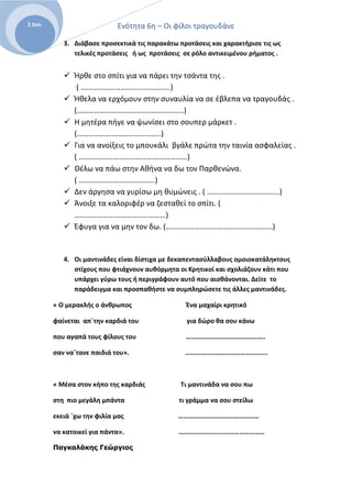 Ενότητα 6η – Οι φίλοι τραγουδάνε2 Δεκ.
3. Διάβασε προσεκτικά τις παρακάτω προτάσεις και χαρακτήρισε τις ως
τελικές προτάσεις ή ως προτάσεις σε ρόλο αντικειμένου ρήματος .
 Ήρθε στο σπίτι για να πάρει την τσάντα της .
( ………………………………………..)
 Ήθελα να ερχόμουν στην συναυλία να σε έβλεπα να τραγουδάς .
(………………………………………………..)
 Η μητέρα πήγε να ψωνίσει στο σουπερ μάρκετ .
(……………………………………..)
 Για να ανοίξεις το μπουκάλι βγάλε πρώτα την ταινία ασφαλείας .
( …………………………………………………)
 Θέλω να πάω στην Αθήνα να δω τον Παρθενώνα.
( ………………………………….)
 Δεν άργησα να γυρίσω μη θυμώνεις . ( ………………………………..)
 Άνοιξε τα καλοριφέρ να ζεσταθεί το σπίτι. (
…………………………………………)
 Έφυγα για να μην τον δω. (………………………………………………..)
4. Οι μαντινάδες είναι δίστιχα με δεκαπεντασύλλαβους ομοιοκατάληκτους
στίχους που φτιάχνουν αυθόρμητα οι Κρητικοί και σχολιάζουν κάτι που
υπάρχει γύρω τους ή περιγράφουν αυτό που αισθάνονται. Δείτε το
παράδειγμα και προσπαθήστε να συμπληρώσετε τις άλλες μαντινάδες.
« Ο μερακλής ο άνθρωπος Ένα μαχαίρι κρητικό
φαίνεται απ΄την καρδιά του για δώρο θα σου κάνω
που αγαπά τους φίλους του ………………………………………..
σαν να΄τανε παιδιά του». ………………………………………….
« Μέσα στον κήπο της καρδιάς Τι μαντινάδα να σου πω
στη πιο μεγάλη μπάντα τι γράμμα να σου στείλω
εκειά ΄χω την φιλία μας …………………………………………
να κατοικεί για πάντα». ……………………………………………
Παγκαλάκης Γεώργιος
 
