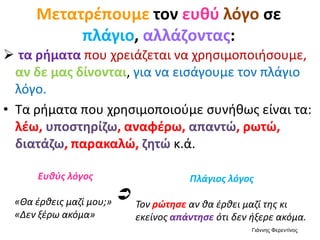  τα ρήματα που χρειάζεται να χρησιμοποιήσουμε,
αν δε μας δίνονται, για να εισάγουμε τον πλάγιο
λόγο.
• Τα ρήματα που χρησιμοποιούμε συνήθως είναι τα:
λέω, υποστηρίζω, αναφέρω, απαντώ, ρωτώ,
διατάζω, παρακαλώ, ζητώ κ.ά.
Μετατρέπουμε τον ευθύ λόγο σε
πλάγιο, αλλάζοντας:
Ευθύς λόγος
«Θα έρθεις μαζί μου;»
«Δεν ξέρω ακόμα»
Πλάγιος λόγος
Τον ρώτησε αν θα έρθει μαζί της κι
εκείνος απάντησε ότι δεν ήξερε ακόμα.

Γιάννης Φερεντίνος
 