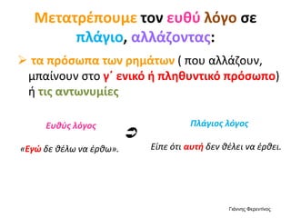 Μετατρέπουμε τον ευθύ λόγο σε
πλάγιο, αλλάζοντας:
 τα πρόσωπα των ρημάτων ( που αλλάζουν,
μπαίνουν στο γ΄ ενικό ή πληθυντικό πρόσωπο)
ή τις αντωνυμίες
Ευθύς λόγος
«Εγώ δε θέλω να έρθω».
Πλάγιος λόγος
Είπε ότι αυτή δεν θέλει να έρθει.

Γιάννης Φερεντίνος
 