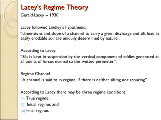 Lacey’s Regime TheoryLacey’s Regime Theory
Gerald Lacey -- 1930
Lacey followed Lindley’s hypothesis:
“dimensions and slope of a channel to carry a given discharge and silt load in
easily erodable soil are uniquily determined by nature”.
According to Lacey:
“Silt is kept in suspension by the vertical component of eddies generated at
all points of forces normal to the wetted perimeter”.
Regime Channel
“A channel is said to in regime, if there is neither silting nor scouring”.
According to Lacey there may be three regime conditions:
(i) True regime;
(ii) Initial regime; and
(iii) Final regime.
 