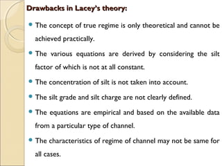 Drawbacks in Lacey’s theory:Drawbacks in Lacey’s theory:
 The concept of true regime is only theoretical and cannot be
achieved practically.
 The various equations are derived by considering the silt
factor of which is not at all constant.
 The concentration of silt is not taken into account.
 The silt grade and silt charge are not clearly defined.
 The equations are empirical and based on the available data
from a particular type of channel.
 The characteristics of regime of channel may not be same for
all cases.
 