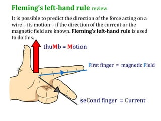 Fleming’s left-hand rule review
It is possible to predict the direction of the force acting on a
wire – its motion – if the direction of the current or the
magnetic field are known. Fleming’s left-hand rule is used
to do this.
               thuMb = Motion

                                   First finger = magnetic Field




                                seCond finger = Current
 