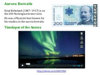 Aurora Borealis
Knut Birkeland (1867–1917) is on
the 200 Norwegian kroner note.
He was a Physicist best known for
his studies on the aurora borealis.

Timelapse of the Aurora




                            http://vimeo.com/16917950
 