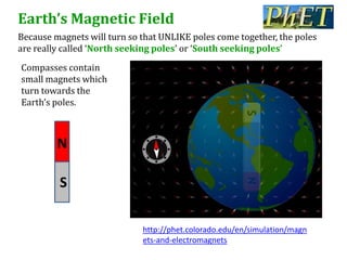 Earth’s Magnetic Field
Because magnets will turn so that UNLIKE poles come together, the poles
are really called ‘North seeking poles’ or ‘South seeking poles’
Compasses contain
small magnets which
turn towards the
Earth’s poles.



         N

         S

                             http://phet.colorado.edu/en/simulation/magn
                             ets-and-electromagnets
 