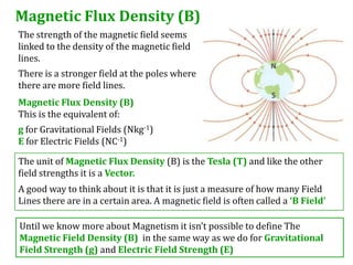 Magnetic Flux Density (B)
The strength of the magnetic field seems
linked to the density of the magnetic field
lines.
There is a stronger field at the poles where
there are more field lines.
Magnetic Flux Density (B)
This is the equivalent of:
g for Gravitational Fields (Nkg-1)
E for Electric Fields (NC-1)

The unit of Magnetic Flux Density (B) is the Tesla (T) and like the other
field strengths it is a Vector.
A good way to think about it is that it is just a measure of how many Field
Lines there are in a certain area. A magnetic field is often called a ‘B Field’

Until we know more about Magnetism it isn’t possible to define The
Magnetic Field Density (B) in the same way as we do for Gravitational
Field Strength (g) and Electric Field Strength (E)
 