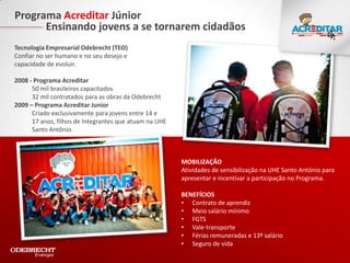 Programa Acreditar Júnior
      Ensinando jovens a se tornarem cidadãos
Tecnologia Empresarial Odebrecht (TEO)
Confiar no ser humano e no seu desejo e
capacidade de evoluir.

2008 - Programa Acreditar
      50 mil brasileiros capacitados
      32 mil contratados para as obras da Odebrecht
2009 – Programa Acreditar Junior
      Criado exclusivamente para jovens entre 14 e
      17 anos, filhos de Integrantes que atuam na UHE
      Santo Antônio.



                                                        MOBILIZAÇÃO
                                                        Atividades de sensibilização na UHE Santo Antônio para
                                                        apresentar e incentivar a participação no Programa.

                                                        BENEFÍCIOS
                                                        • Contrato de aprendiz
                                                        • Meio salário mínimo
                                                        • FGTS
                                                        • Vale-transporte
                                                        • Férias remuneradas e 13º salário
                                                        • Seguro de vida
 