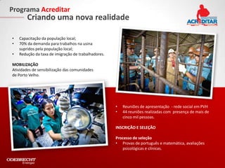 Programa Acreditar
        Criando uma nova realidade

•   Capacitação da população local;
•   70% da demanda para trabalhos na usina
    supridos pela população local;
•   Redução da taxa de imigração de trabalhadores.

MOBILIZAÇÃO
Atividades de sensibilização das comunidades
de Porto Velho.




                                                     •   Reuniões de apresentação - rede social em PVH
                                                     •   44 reuniões realizadas com presença de mais de
                                                         cinco mil pessoas.

                                                     INSCRIÇÃO E SELEÇÃO

                                                     Processo de seleção
                                                     • Provas de português e matemática, avaliações
                                                        psicológicas e clínicas.
 