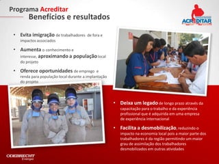 Programa Acreditar
        Benefícios e resultados

 • Evita imigração de trabalhadores      de fora e
    impactos associados

 • Aumenta o conhecimento e
   interesse, aproximando a população local
    do projeto

 • Oferece oportunidades de emprego            e
    renda para população local durante a implantação
    do projeto




                                                       • Deixa um legado de longo prazo através da
                                                          capacitação para o trabalho e da experiência
                                                          profissional que é adquirida em uma empresa
                                                          de experiência internacional

                                                       • Facilita a desmobilização, reduzindo o
                                                          impacto na economia local pois a maior parte dos
                                                          trabalhadores é da região permitindo um maior
                                                          grau de assimilação dos trabalhadores
                                                          desmobilizados em outras atividades
 