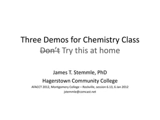 Three Demos for Chemistry Class
     Don’t Try this at home

             James T. Stemmle, PhD
         Hagerstown Community College
  AFACCT 2012, Montgomery College – Rockville, session 6.13, 6 Jan 2012
                      jstemmle@comcast.net
 