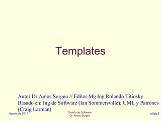Diseño de Software
Dr. Amos Sorgen
Agosto de 2011 slide 1
Templates
Autor Dr Amos Sorgen // Editor Mg Ing Rolando Titiosky
Basado en: Ing de Software (Ian Sommersville); UML y Patrones
(Craig Larman)
 