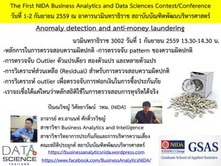 Anomaly detection and anti-money laundering
The First NIDA Business Analytics and Data Sciences Contest/Conference
วันที่ 1-2 กันยายน 2559 ณ อาคารนวมินทราธิราช สถาบันบัณฑิตพัฒนบริหารศาสตร์
https://businessanalyticsnida.wordpress.com
https://www.facebook.com/BusinessAnalyticsNIDA/
อาจารย์ ดร.อานนท์ ศักดิ์วรวิชญ์
สาขาวิชา Business Analytics and Intelligence
สาขาวิชาวิทยาการประกันภัยและการบริหารความเสี่ยง
คณะสถิติประยุกต์ สถาบันบัณฑิตพัฒนบริหารศาสตร์
นวมินทราธิราช 3002 วันที่ 1 กันยายน 2559 13.30-14.30 น.
ปัณณวิชญ์ วิศัลยาวัฒน์ วทม. (NIDA)
-หลักการในการตรวจสอบความผิดปกติ -การตรวจจับ pattern ของความผิดปกติ
-การตรวจจับ Outlier ตัวแปรเดียว สองตัวแปร และหลายตัวแปร
-การวิเคราะห์ส่วนเหลือ (Residual) สาหรับการตรวจสอบความผิดปกติ
-การวิเคราะห์ outlier เพื่อตรวจจับการฟอกเงินในการซื้อประกันภัย
-เราจะเชื่อได้แค่ไหนว่าหลักสถิติใช้ในการตรวจสอบการทุจริตได้จริง
 