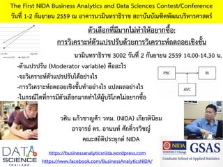 The First NIDA Business Analytics and Data Sciences Contest/Conference
วันที่ 1-2 กันยายน 2559 ณ อาคารนวมินทราธิราช สถาบันบัณฑิตพัฒนบริหารศาสตร์
https://businessanalyticsnida.wordpress.com
https://www.facebook.com/BusinessAnalyticsNIDA/
ตัวเลือกที่มีมากไม่ทาให้อยากซื้อ:
การวิเคราะห์ตัวแปรปรับด้วยการวิเคราะห์ถดถอยเชิงชั้น
วศิน แก้วชาญค้า วทม. (NIDA) เกียรตินิยม
อาจารย์ ดร. อานนท์ ศักดิ์วรวิชญ์
คณะสถิติประยุกต์ NIDA
-ตัวแปรปรับ (Moderator variable) คืออะไร
-จะวิเคราะห์ตัวแปรปรับได้อย่างไร
-การวิเคราะห์ถดถอยเชิงชั้นทาอย่างไร แปลผลอย่างไร
-ในกรณีใดที่การมีตัวเลือกมากทาให้ผู้บริโภคไม่อยากซื้อ
นวมินทราธิราช 3002 วันที่ 2 กันยายน 2559 14.00-14.30 น.
 