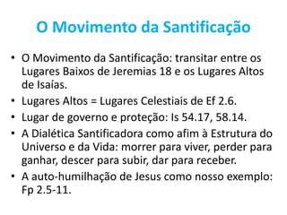 O Movimento da Santificação
• O Movimento da Santificação: transitar entre os
Lugares Baixos de Jeremias 18 e os Lugares Altos
de Isaías.
• Lugares Altos = Lugares Celestiais de Ef 2.6.
• Lugar de governo e proteção: Is 54.17, 58.14.
• A Dialética Santificadora como afim à Estrutura do
Universo e da Vida: morrer para viver, perder para
ganhar, descer para subir, dar para receber.
• A auto-humilhação de Jesus como nosso exemplo:
Fp 2.5-11.
 