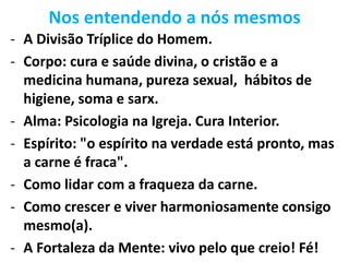 Nos entendendo a nós mesmos
- A Divisão Tríplice do Homem.
- Corpo: cura e saúde divina, o cristão e a
medicina humana, pureza sexual, hábitos de
higiene, soma e sarx.
- Alma: Psicologia na Igreja. Cura Interior.
- Espírito: "o espírito na verdade está pronto, mas
a carne é fraca".
- Como lidar com a fraqueza da carne.
- Como crescer e viver harmoniosamente consigo
mesmo(a).
- A Fortaleza da Mente: vivo pelo que creio! Fé!
 