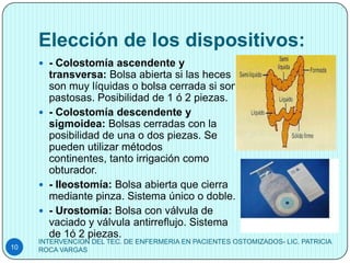 Elección de los dispositivos:
      - Colostomía ascendente y
       transversa: Bolsa abierta si las heces
       son muy líquidas o bolsa cerrada si son
       pastosas. Posibilidad de 1 ó 2 piezas.
      - Colostomía descendente y
       sigmoidea: Bolsas cerradas con la
       posibilidad de una o dos piezas. Se
       pueden utilizar métodos
       continentes, tanto irrigación como
       obturador.
      - Ileostomía: Bolsa abierta que cierra
       mediante pinza. Sistema único o doble.
      - Urostomía: Bolsa con válvula de
       vaciado y válvula antirreflujo. Sistema
       de 1ó 2 piezas.
     INTERVENCION DEL TEC. DE ENFERMERIA EN PACIENTES OSTOMIZADOS- LIC. PATRICIA
10   ROCA VARGAS
 