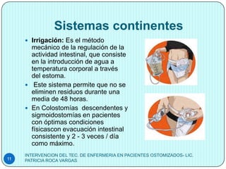 Sistemas continentes
      Irrigación: Es el método
       mecánico de la regulación de la
       actividad intestinal, que consiste
       en la introducción de agua a
       temperatura corporal a través
       del estoma.
      Este sistema permite que no se
       eliminen residuos durante una
       media de 48 horas.
      En Colostomías descendentes y
       sigmoidostomías en pacientes
       con óptimas condiciones
       físicascon evacuación intestinal
       consistente y 2 - 3 veces / día
       como máximo.
     INTERVENCION DEL TEC. DE ENFERMERIA EN PACIENTES OSTOMIZADOS- LIC.
11   PATRICIA ROCA VARGAS
 