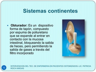 Sistemas continentes

      Obturador: Es un dispositivo
      forma de tapón, compuesto
      por espuma de poliuretano
      que se expande al entrar en
      contacto con la mucosa
      intestinal, bloqueando la salida
      de heces, pero permitiendo la
      salida de gases a través del
      filtro incorporado


       INTERVENCION DEL TEC. DE ENFERMERIA EN PACIENTES OSTOMIZADOS- LIC. PATRICIA
12     ROCA VARGAS
 