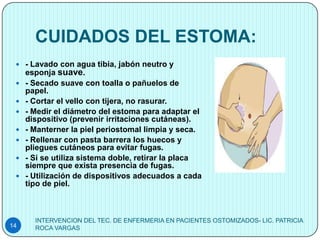 CUIDADOS DEL ESTOMA:
  - Lavado con agua tibia, jabón neutro y
     esponja suave.
    - Secado suave con toalla o pañuelos de
     papel.
    - Cortar el vello con tijera, no rasurar.
    - Medir el diámetro del estoma para adaptar el
     dispositivo (prevenir irritaciones cutáneas).
    - Manterner la piel periostomal limpia y seca.
    - Rellenar con pasta barrera los huecos y
     pliegues cutáneos para evitar fugas.
    - Si se utiliza sistema doble, retirar la placa
     siempre que exista presencia de fugas.
    - Utilización de dispositivos adecuados a cada
     tipo de piel.



       INTERVENCION DEL TEC. DE ENFERMERIA EN PACIENTES OSTOMIZADOS- LIC. PATRICIA
14     ROCA VARGAS
 
