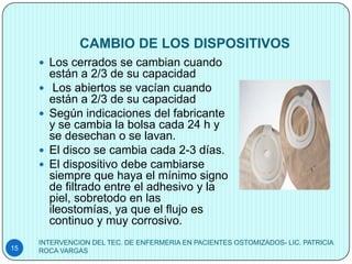 CAMBIO DE LOS DISPOSITIVOS
      Los cerrados se cambian cuando
         están a 2/3 de su capacidad
         Los abiertos se vacían cuando
         están a 2/3 de su capacidad
        Según indicaciones del fabricante
         y se cambia la bolsa cada 24 h y
         se desechan o se lavan.
        El disco se cambia cada 2-3 días.
        El dispositivo debe cambiarse
         siempre que haya el mínimo signo
         de filtrado entre el adhesivo y la
         piel, sobretodo en las
         ileostomías, ya que el flujo es
         continuo y muy corrosivo.
     INTERVENCION DEL TEC. DE ENFERMERIA EN PACIENTES OSTOMIZADOS- LIC. PATRICIA
15   ROCA VARGAS
 