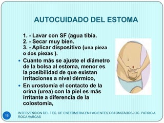 AUTOCUIDADO DEL ESTOMA

       1. - Lavar con SF (agua tibia.
       2. - Secar muy bien.
       3. - Aplicar dispositivo (una pieza
       o dos piezas ).
      Cuanto más se ajuste el diámetro
       de la bolsa al estoma, menor es
       la posibilidad de que existan
       irritaciones a nivel dérmico,
      En urostomía el contacto de la
       orina (urea) con la piel es más
       irritante a diferencia de la
       colostomía,
     INTERVENCION DEL TEC. DE ENFERMERIA EN PACIENTES OSTOMIZADOS- LIC. PATRICIA
16   ROCA VARGAS
 