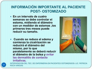 INFORMACIÓN IMPORTANTE AL PACIENTE
             POST- OSTOMIZADO
      En un intervalo de cuatro
       semanas se debe controlar el
       estoma, midiendo el diámetro
       con un medidor de estomas ,los
       primeros tres meses puede
       reducir su tamaño.

      Cuando se reduce el edema y
       comienza la cicatrización se
       reducirá el diámetro del
       mismo, por lo que
       paralelamente se deberá reducir
       el diámetro de la bolsa y evitar
       las dermatitis de contacto
       irritativas.
     INTERVENCION DEL TEC. DE ENFERMERIA EN PACIENTES OSTOMIZADOS- LIC. PATRICIA
17   ROCA VARGAS
 