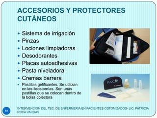 ACCESORIOS Y PROTECTORES
     CUTÁNEOS
      Sistema de irrigación
      Pinzas
      Lociones limpiadoras
      Desodorantes
      Placas autoadhesivas
      Pasta niveladora
      Cremas barrera
      Pastillas gelificantes. Se utilizan
       en las ileostomías. Son unas
       pastillas que se colocan dentro de
       la bolsa colectora

     INTERVENCION DEL TEC. DE ENFERMERIA EN PACIENTES OSTOMIZADOS- LIC. PATRICIA
18   ROCA VARGAS
 