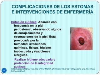 COMPLICACIONES DE LOS ESTOMAS
     E INTERVENCIONES DE ENFERMERÍA

     Irritación cutánea: Aparece con
        frecuencia en la piel
        periostomal, observando signos
        de enrojecimiento y
        escoraciones de la piel. Está
        provocada por la
        humedad, irritaciones
        químicas, físicas, higiene
        inadecuada y reacciones
        alérgicas.
        Realizar higiene adecuada y
        protección de la integridad
        cutánea.
     INTERVENCION DEL TEC. DE ENFERMERIA EN PACIENTES OSTOMIZADOS- LIC. PATRICIA
19   ROCA VARGAS
 