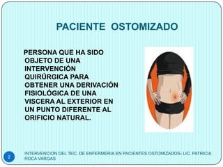 PACIENTE OSTOMIZADO

    PERSONA QUE HA SIDO
    OBJETO DE UNA
    INTERVENCIÓN
    QUIRÚRGICA PARA
    OBTENER UNA DERIVACIÓN
    FISIOLÓGICA DE UNA
    VISCERA AL EXTERIOR EN
    UN PUNTO DIFERENTE AL
    ORIFICIO NATURAL.




    INTERVENCION DEL TEC. DE ENFERMERIA EN PACIENTES OSTOMIZADOS- LIC. PATRICIA
2   ROCA VARGAS
 