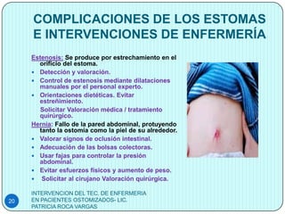 COMPLICACIONES DE LOS ESTOMAS
     E INTERVENCIONES DE ENFERMERÍA
     Estenosis: Se produce por estrechamiento en el
       orificio del estoma.
      Detección y valoración.
      Control de estenosis mediante dilataciones
       manuales por el personal experto.
      Orientaciones dietéticas. Evitar
       estreñimiento.
        Solicitar Valoración médica / tratamiento
       quirúrgico.
     Hernia: Fallo de la pared abdominal, protuyendo
       tanto la ostomía como la piel de su alrededor.
      Valorar signos de oclusión intestinal.
      Adecuación de las bolsas colectoras.
      Usar fajas para controlar la presión
       abdominal.
      Evitar esfuerzos físicos y aumento de peso.
      Solicitar al cirujano Valoración quirúrgica.

     INTERVENCION DEL TEC. DE ENFERMERIA
20   EN PACIENTES OSTOMIZADOS- LIC.
     PATRICIA ROCA VARGAS
 