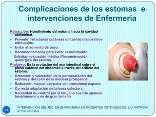 Complicaciones de los estomas e
            intervenciones de Enfermería
     Retracción: Hundimiento del estoma hacia la cavidad
       abdominal.
      Prevenir irritaciones cutáneas utilizando dispositivos
       adecuados.
      Evitar el aumento de peso.
      Recomendaciones para evitar estreñimiento.
       Solicitar evaluación médica /Reconstrucción
       quirúrgica del estoma.
     Prolapso: Es la protusión del asa intestinal sobre el
       plano cutáneo del abdomen a través del orificio del
       estoma.
      Detección y valoración de la permeabilidad del
       estoma y del color de la mucosa prolapsada.
      Reducción manual por parte del profesional experto.
      Correcta adaptación de la bosa colectora.
      Necesidad de control por el cirujano cuando aparece
       bruscamente y es de gran tamaño.


         INTERVENCION DEL TEC. DE ENFERMERIA EN PACIENTES OSTOMIZADOS- LIC. PATRICIA
21       ROCA VARGAS
 