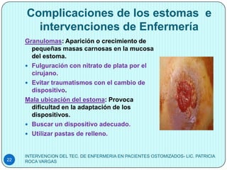 Complicaciones de los estomas e
       intervenciones de Enfermería
     Granulomas: Aparición o crecimiento de
       pequeñas masas carnosas en la mucosa
       del estoma.
      Fulguración con nitrato de plata por el
       cirujano.
      Evitar traumatismos con el cambio de
       dispositivo.
     Mala ubicación del estoma: Provoca
       dificultad en la adaptación de los
       dispositivos.
      Buscar un dispositivo adecuado.
      Utilizar pastas de relleno.



     INTERVENCION DEL TEC. DE ENFERMERIA EN PACIENTES OSTOMIZADOS- LIC. PATRICIA
22   ROCA VARGAS
 