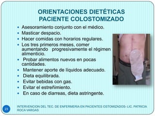 ORIENTACIONES DIETÉTICAS
                PACIENTE COLOSTOMIZADO
        Asesoramiento conjunto con el médico.
        Masticar despacio.
        Hacer comidas con horarios regulares.
        Los tres primeros meses, comer
         aumentando progresivamente el régimen
         alimenticio.
         Probar alimentos nuevos en pocas
         cantidades.
         Mantener aporte de líquidos adecuado.
         Dieta equilibrada.
         Evitar bebidas con gas.
         Evitar el estreñimiento.
         En caso de diarreas, dieta astringente.

     INTERVENCION DEL TEC. DE ENFERMERIA EN PACIENTES OSTOMIZADOS- LIC. PATRICIA
23   ROCA VARGAS
 