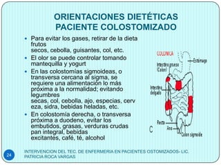 ORIENTACIONES DIETÉTICAS
                PACIENTE COLOSTOMIZADO
      Para evitar los gases, retirar de la dieta
       frutos
       secos, cebolla, guisantes, col, etc.
      El olor se puede controlar tomando
       mantequilla y yogurt
      En las colostomías sigmoideas, o
       transversa cercana al sigma, se
       requiere una alimentación lo más
       próxima a la normalidad; evitando
       legumbres
       secas, col, cebolla, ajo, especias, cerv
       eza, sidra, bebidas heladas, etc.
      En colostomía derecha, o transversa
       próxima a duodeno, evitar los
       embutidos, grasas, verduras crudas
       pan integral, bebidas
       excitantes, café, té, alcohol

     INTERVENCION DEL TEC. DE ENFERMERIA EN PACIENTES OSTOMIZADOS- LIC.
24   PATRICIA ROCA VARGAS
 