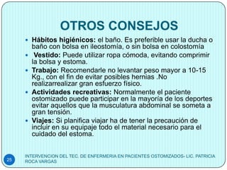 OTROS CONSEJOS
      Hábitos higiénicos: el baño. Es preferible usar la ducha o
         baño con bolsa en ileostomía, o sin bolsa en colostomía
         Vestido: Puede utilizar ropa cómoda, evitando comprimir
         la bolsa y estoma.
        Trabajo: Recomendarle no levantar peso mayor a 10-15
         Kg., con el fin de evitar posibles hernias .No
         realizarrealizar gran esfuerzo físico.
        Actividades recreativas: Normalmente el paciente
         ostomizado puede participar en la mayoría de los deportes
         evitar aquellos que la musculatura abdominal se someta a
         gran tensión.
        Viajes: Si planifica viajar ha de tener la precaución de
         incluir en su equipaje todo el material necesario para el
         cuidado del estoma.


     INTERVENCION DEL TEC. DE ENFERMERIA EN PACIENTES OSTOMIZADOS- LIC. PATRICIA
25   ROCA VARGAS
 