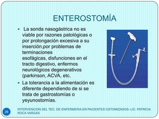 ENTEROSTOMÍA
      La sonda nasogástrica no es
       viable por razones patológicas o
       por prolongación excesiva a su
       inserción,por problemas de
       terminaciones
       esofágicas, disfunciones en el
       tracto digestivo, enfermos
       neurológicos degenerativos
       (parkinson, ACVA, etc.
      La tolerancia a la alimentación es
       diferente dependiendo de si se
       trata de gastrostomías o
       yeyunostomías.
     INTERVENCION DEL TEC. DE ENFERMERIA EN PACIENTES OSTOMIZADOS- LIC. PATRICIA
26   ROCA VARGAS
 